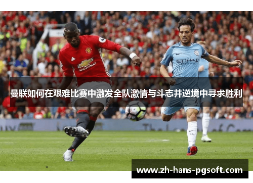 曼联如何在艰难比赛中激发全队激情与斗志并逆境中寻求胜利