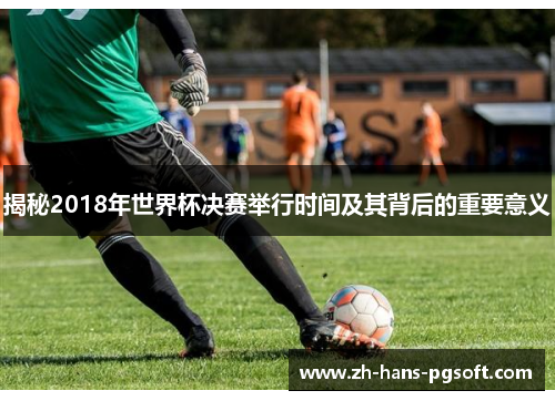 揭秘2018年世界杯决赛举行时间及其背后的重要意义