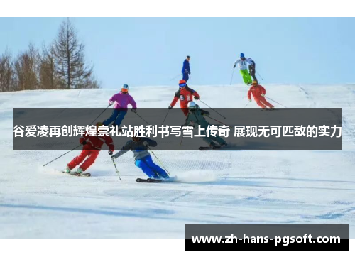 谷爱凌再创辉煌崇礼站胜利书写雪上传奇 展现无可匹敌的实力